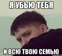 я убью тебя и всю твою семью
