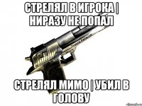 стрелял в игрока | ниразу не попал стрелял мимо | убил в голову