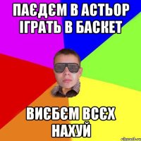 паєдєм в астьор іграть в баскет виєбєм всєх нахуй