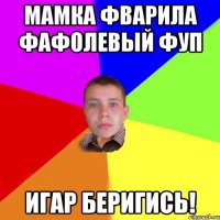 Мамка фварила фафолевый фуп Игар беригись!