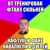От тренировак фтану сильней Нафтухе и Фане навалю пифдюлей