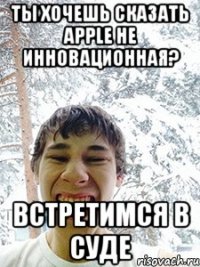 Ты хочешь сказать Apple не инновационная? Встретимся в суде