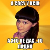 Я сосу у всіх а хто не дає...то ладно