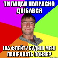 ти пацан напрасно доїбався ша флейту будиш мені паліровать поняв?