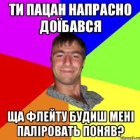 ти пацан напрасно доїбався ща флейту будиш мені паліровать поняв?