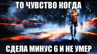 То чувство когда сдела минус 6 и не умер