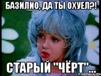 базилио, да ты охуел?! старый "чёрт"...
