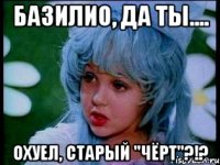 базилио, да ты.... охуел, старый "чёрт"?!?