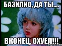 базилио, да ты.... вконец, охуел!!!