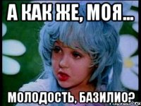 а как же, моя... молодость, базилио?