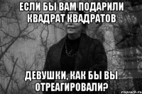 Если бы вам подарили Квадрат Квадратов девушки, как бы вы отреагировали?