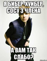 Я бибер-хуибер, сосу 3 члена А вам так слабо?