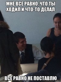 Мне все равно, что ты ходил и что-то делал ВСЕ РАВНО НЕ ПОСТАВЛЮ