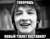 Говоришь Новый туалет поставил?
