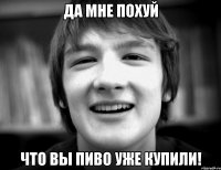Да мне похуй Что вы пиво уже купили!