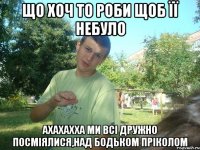 що хоч то роби щоб її небуло ахахахха ми всі дружно посміялися,над Бодьком пріколом