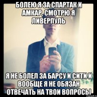 Болею я за Спартак и Амкар, смотрю я Ливерпуль Я не болел за Барсу и Сити и вообще я не обязан отвечать на твои вопросы