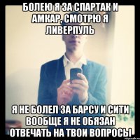 Болею я за Спартак и Амкар, смотрю я Ливерпуль Я не болел за Барсу и Сити Вообще я не обязан отвечать на твои вопросы