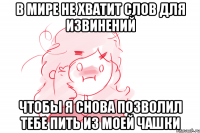 В МИРЕ НЕ ХВАТИТ СЛОВ ДЛЯ ИЗВИНЕНИЙ ЧТОБЫ Я СНОВА ПОЗВОЛИЛ ТЕБЕ ПИТЬ ИЗ МОЕЙ ЧАШКИ