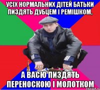 усіх нормальних дітей батьки пиздять дубцем і ремішком, а васю пиздять переноскою і молотком