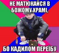 не матюкайся в божому храмі, бо кадилом переїбу
