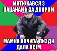 матюкався з пацанами за двором мамка почула,пизди дала всім