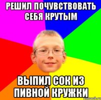 Решил почувствовать себя крутым Выпил сок из пивной кружки