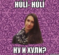 Húlí- Húlí Ну и хули?