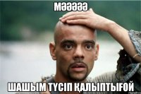 Мәәәәә Шашым түсіп қалыптығой