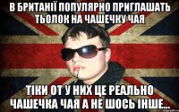 в британії популярно приглашать тьолок на чашечку чая тіки от у них це реально чашечка чая а не шось інше...