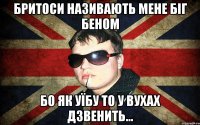 бритоси називають мене біг беном бо як уїбу то у вухах дзвенить...