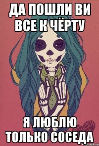 да пошли ви все к чёрту я люблю только соседа