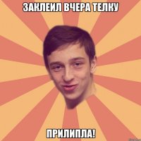 Заклеил вчера телку Прилипла!
