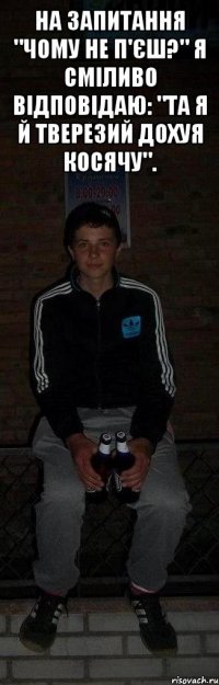 На запитання "Чому не п'єш?" я сміливо відповідаю: "Та я й тверезий дохуя косячу". 