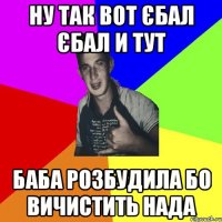 ну так вот єбал єбал и тут баба розбудила бо вичистить нада