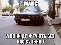 макс а вони дріфтують без нас,сучьки((