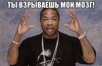 ТЫ ВЗРЫВАЕШЬ МОЙ МОЗГ! 