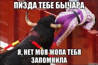 пизда тебе бычара я, нет моя жопа тебя запомнила