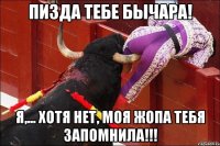 пизда тебе бычара! я,... хотя нет, моя жопа тебя запомнила!!!