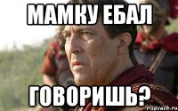 Мамку ебал говоришь?