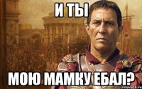 и ты мою мамку ебал?