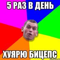 5 раз в день хуярю бицепс