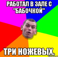 Работал в зале с "бабочкой" Три ножевых.