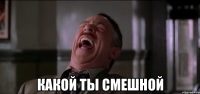  какой ты смешной