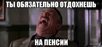 ты обязательно отдохнешь на пенсии