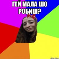 гей мала шо робиш? 