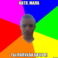 Катя, мала ты попухла бачу я!