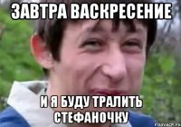завтра васкресение и я буду тралить стефаночку