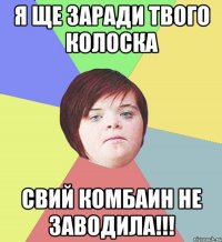 Я ще заради твого колоска свий комбаин не заводила!!!