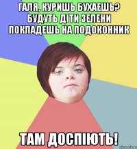 Галя, куришь бухаешь? Будуть діти зелени покладешь на подоконник там доспіють!